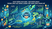 M&A năng lượng ‘tăng nhiệt’: Cơ hội vàng để Việt Nam đón dòng vốn và công nghệ lõi
